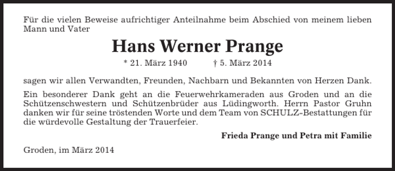 <p>Für die vielen Beweise aufrichtiger Anteilnahme beim Abschied von meinem lieben<br />Mann und Vater</p><p>Hans Werner Prange<br />* 21. März 1940</p><p>† 5. März 2014</p><p>sagen wir allen Verwandten, Freunden, Nachbarn und Bekannten von Herzen Dank.<br />Ein besonderer Dank geht an die Feuerwehrkameraden aus Groden und an die<br />Schützenschwestern und Schützenbrüder aus Lüdingworth. Herrn Pastor Gruhn<br />danken wir für seine tröstenden Worte und dem Team von SCHULZ-Bestattungen für<br />die würdevolle Gestaltung der Trauerfeier.<br />Frieda Prange und Petra mit Familie<br />Groden, im März 2014</p>