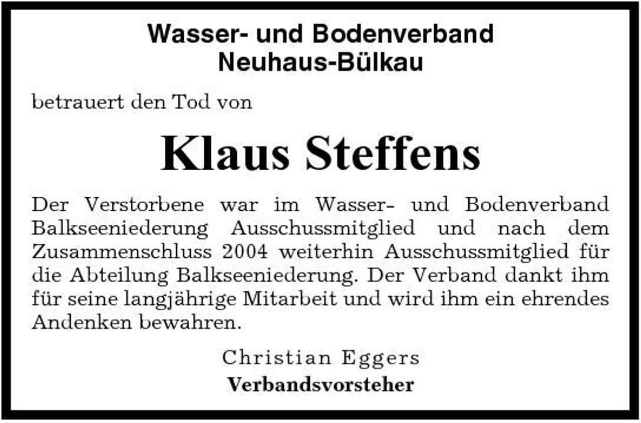 <p>Wasser- und Bodenverband Neuhaus-Bülkau<br />betrauert den Tod von</p><p>Klaus Steffens<br />Der Verstorbene war im Wasser- und Bodenverband Balkseeniederung Ausschussmitglied und nach dem Zusammenschluss 2004 weiterhin Ausschussmitglied für die Abteilung Balkseeniederung. Der Verband dankt ihm für seine langjährige Mitarbeit und wird ihm ein ehrendes Andenken bewahren. C h r is tian Eg g e rs Verbandsvorsteher</p>