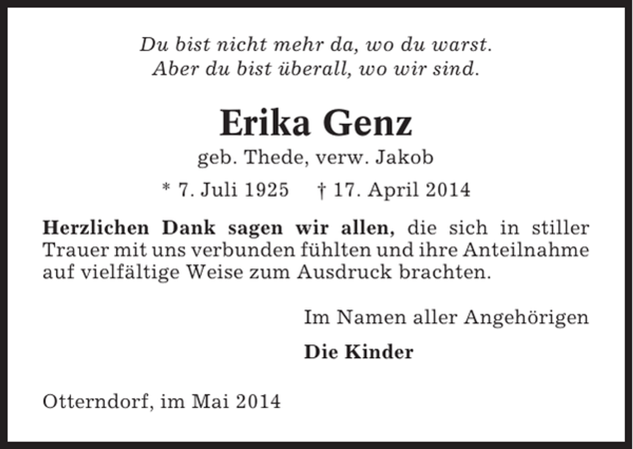 <p>Du bist nicht mehr da, wo du warst.<br />Aber du bist überall, wo wir sind.</p><p>Erika Genz<br />geb. Thede, verw. Jakob<br />* 7. Juli 1925</p><p>† 17. April 2014</p><p>Herzlichen Dank sagen wir allen, die sich in stiller<br />Trauer mit uns verbunden fühlten und ihre Anteilnahme<br />auf vielfältige Weise zum Ausdruck brachten.<br />Im Namen aller Angehörigen<br />Die Kinder<br />Otterndorf, im Mai 2014</p>