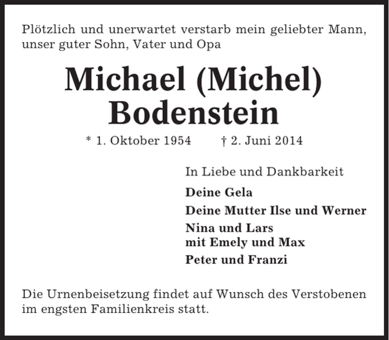<p>Plötzlich und unerwartet verstarb mein geliebter Mann,<br />unser guter Sohn, Vater und Opa</p><p>Michael (Michel)<br />Bodenstein<br />* 1. Oktober 1954</p><p>† 2. Juni 2014</p><p>In Liebe und Dankbarkeit<br />Deine Gela<br />Deine Mutter Ilse und Werner<br />Nina und Lars<br />mit Emely und Max<br />Peter und Franzi<br />Die Urnenbeisetzung findet auf Wunsch des Verstobenen<br />im engsten Familienkreis statt.</p>
