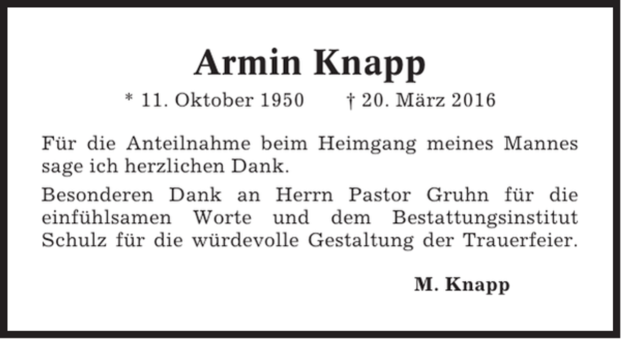 <p>Armin Knapp<br />* 11. Oktober 1950</p><p>† 20. März 2016</p><p>Für die Anteilnahme beim Heimgang meines Mannes<br />sage ich herzlichen Dank.<br />Besonderen Dank an Herrn Pastor Gruhn für die<br />einfühlsamen Worte und dem Bestattungsinstitut<br />Schulz für die würdevolle Gestaltung der Trauerfeier.<br />M. Knapp</p>
