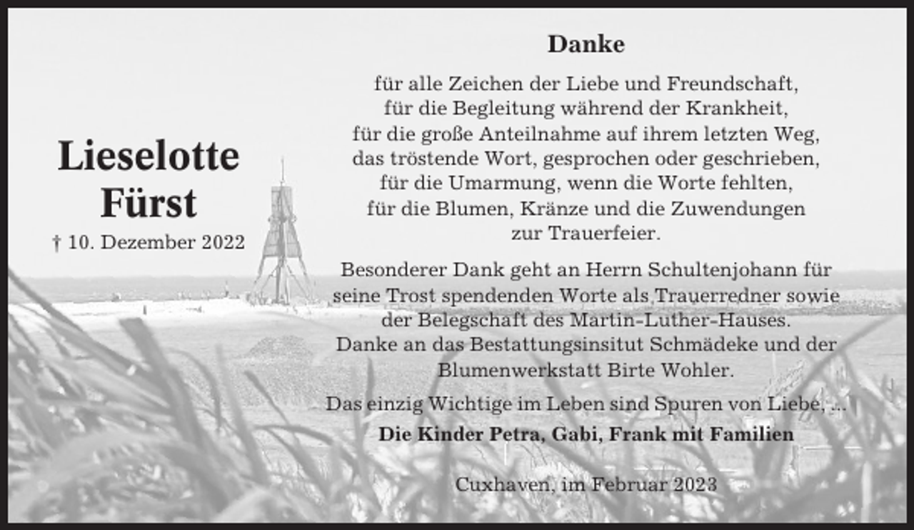 <p>Danke</p><p>Lieselotte<br />Fürst<br />† 10. Dezember 2022</p><p>für alle Zeichen der Liebe und Freundschaft,<br />für die Begleitung während der Krankheit,<br />für die große Anteilnahme auf ihrem letzten Weg,<br />das tröstende Wort, gesprochen oder geschrieben,<br />für die Umarmung, wenn die Worte fehlten,<br />für die Blumen, Kränze und die Zuwendungen<br />zur Trauerfeier.<br />Besonderer Dank geht an Herrn Schultenjohann für<br />seine Trost spendenden Worte als Trauerredner sowie<br />der Belegschaft des Martin-Luther-Hauses.<br />Danke an das Bestattungsinsitut Schmädeke und der<br />Blumenwerkstatt Birte Wohler.<br />Das einzig Wichtige im Leben sind Spuren von Liebe, ...<br />Die Kinder Petra, Gabi, Frank mit Familien<br />Cuxhaven, im Februar 2023</p>