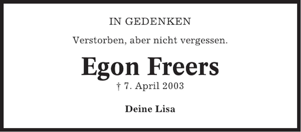 <p>IN GEDENKEN<br />Verstorben, aber nicht vergessen.</p><p>Egon Freers<br />† 7. April 2003<br />Deine Lisa</p>
