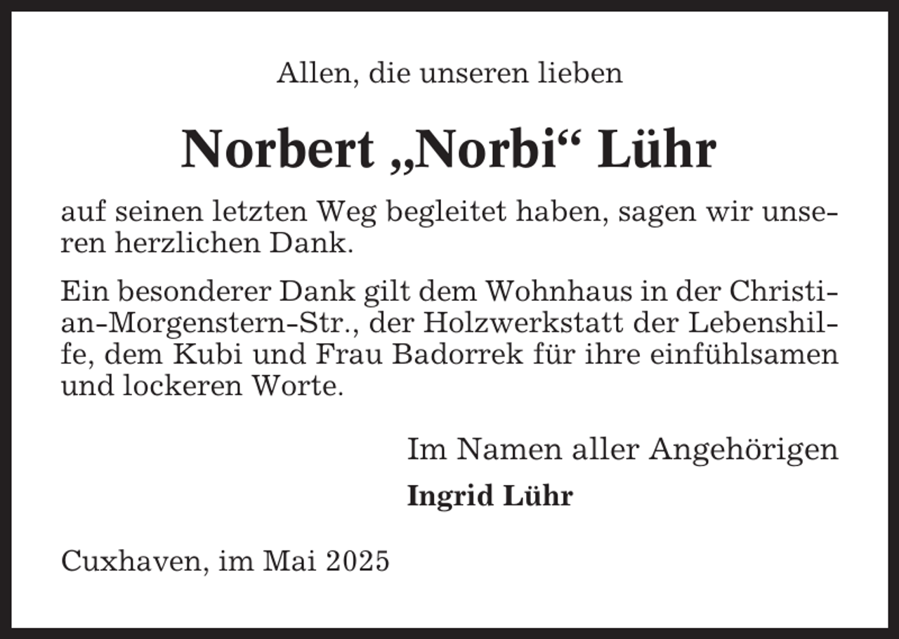 <p>Allen, die unseren lieben</p><p>Norbert „Norbi“ Lühr<br />auf seinen letzten Weg begleitet haben, sagen wir unseren herzlichen Dank.<br />Ein besonderer Dank gilt dem Wohnhaus in der Christian-Morgenstern-Str., der Holzwerkstatt der Lebenshilfe, dem Kubi und Frau Badorrek für ihre einfühlsamen<br />und lockeren Worte.</p><p>Im Namen aller Angehörigen<br />Ingrid Lühr<br />Cuxhaven, im Mai 2025</p>