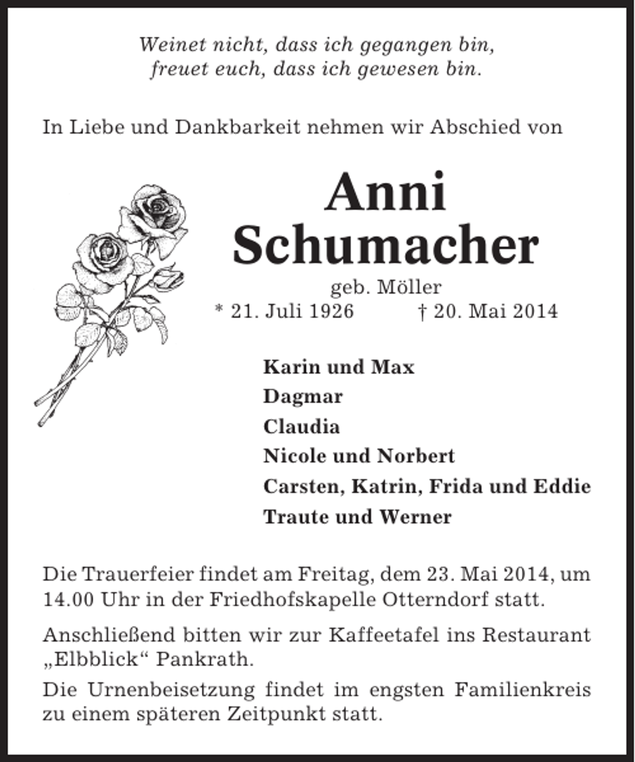 <p>Weinet nicht, dass ich gegangen bin,<br />freuet euch, dass ich gewesen bin.<br />In Liebe und Dankbarkeit nehmen wir Abschied von</p><p>Anni<br />Schumacher<br />geb. Möller<br />* 21. Juli 1926<br />† 20. Mai 2014<br />Karin und Max<br />Dagmar<br />Claudia<br />Nicole und Norbert<br />Carsten, Katrin, Frida und Eddie<br />Traute und Werner<br />Die Trauerfeier findet am Freitag, dem 23. Mai 2014, um<br />14.00 Uhr in der Friedhofskapelle Otterndorf statt.<br />Anschließend bitten wir zur Kaffeetafel ins Restaurant<br />„Elbblick“ Pankrath.<br />Die Urnenbeisetzung findet im engsten Familienkreis<br />zu einem späteren Zeitpunkt statt.</p>