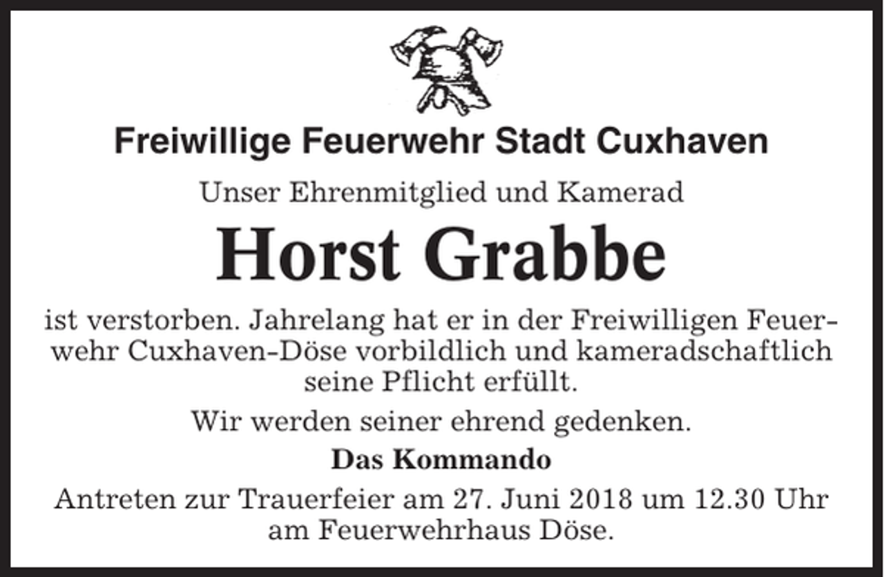<p>Freiwillige Feuerwehr Stadt Cuxhaven<br />Unser Ehrenmitglied und Kamerad</p><p>Horst Grabbe<br />ist verstorben. Jahrelang hat er in der Freiwilligen Feuerwehr Cuxhaven-Döse vorbildlich und kameradschaftlich<br />seine Pflicht erfüllt.<br />Wir werden seiner ehrend gedenken.<br />Das Kommando<br />Antreten zur Trauerfeier am 27. Juni 2018 um 12.30 Uhr<br />am Feuerwehrhaus Döse.</p>