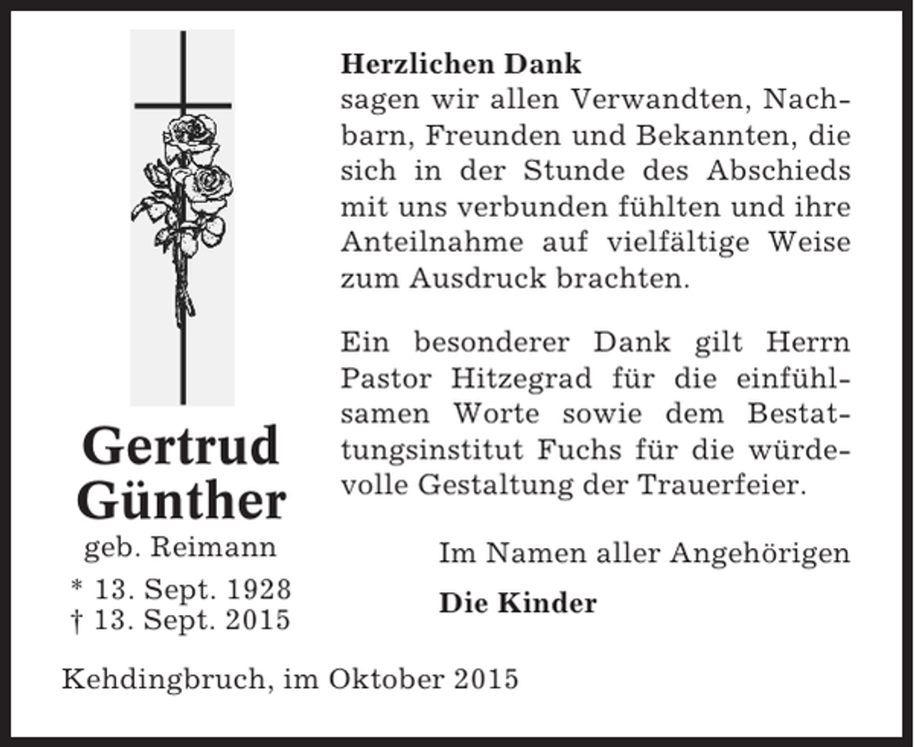 <p>Herzlichen Dank<br />sagen wir allen Verwandten, Nachbarn, Freunden und Bekannten, die<br />sich in der Stunde des Abschieds<br />mit uns verbunden fühlten und ihre<br />Anteilnahme auf vielfältige Weise<br />zum Ausdruck brachten.</p><p>Gertrud<br />Günther<br />geb. Reimann<br />* 13. Sept. 1928<br />† 13. Sept. 2015</p><p>Ein besonderer Dank gilt Herrn<br />Pastor Hitzegrad für die einfühlsamen Worte sowie dem Bestattungsinstitut Fuchs für die würdevolle Gestaltung der Trauerfeier.<br />Im Namen aller Angehörigen<br />Die Kinder</p><p>Kehdingbruch, im Oktober 2015</p>