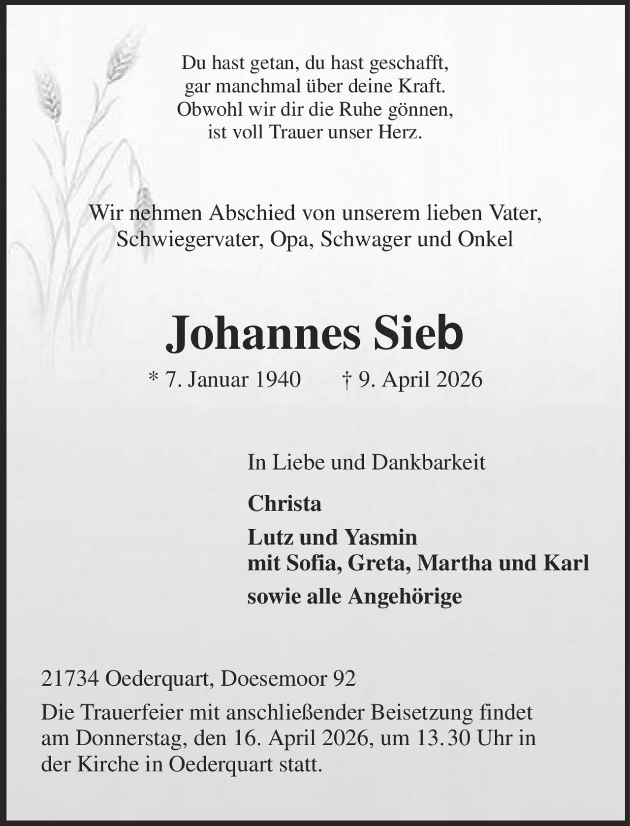 Du hast getan, du hast geschafft,
gar manchmal über deine Kraft.
Obwohl wir dir die Ruhe gönnen,
ist voll Trauer unser Herz.

Wir nehmen Abschied von unserem lieben Vater,
Schwiegervater, Opa, Schwager und Onkel

Johannes Sieb

* 7. Januar 1940

† 9. April 2026

In Liebe und Dankbarkeit
Christa
Lutz und Yasmin
mit Sofia, Greta, Martha und Karl
sowie alle Angehörige
21734 Oederquart, Doesemoor 92
Die Trauerfeier mit anschließender Beisetzung findet
am Donnerstag, den 16. April 2026, um 13. 30 Uhr in
der Kirche in Oederquart statt.