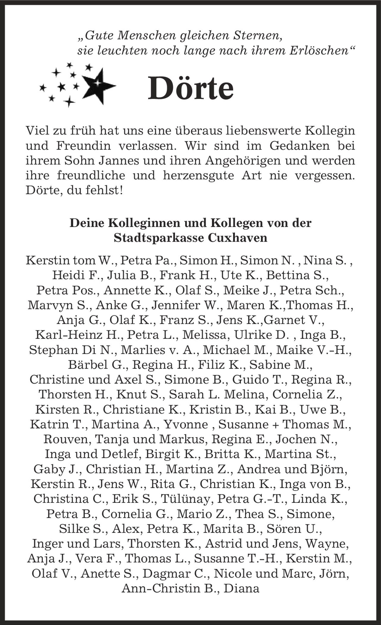 ,Gute Menschen gleichen Sternen, sie leuchten noch lange nach ihrem Erlöschen' Dörte Viel zu früh hat uns eine überaus liebenswerte Kollegin und Freundin verlassen. Wir sind im Gedanken bei ihrem Sohn Jannes und ihren Angehörigen und werden ihre freundliche und herzensgute Art nie vergessen. Dörte, du fehlst! Deine Kolleginnen und Kollegen von der Stadtsparkasse Cuxhaven Kerstin tom W., Petra Pa., Simon H., Simon N. , Nina S. , Heidi F., Julia B., Frank H., Ute K., Bettina S., Petra Pos., Annette K., Olaf S., Meike J., Petra Sch., Marvyn S., Anke G., Jennifer W., Maren K.,Thomas H., Anja G., Olaf K., Franz S., Jens K.,Garnet V., Karl-Heinz H., Petra L., Melissa, Ulrike D. , Inga B., Stephan Di N., Marlies v. A., Michael M., Maike V.-H., Bärbel G., Regina H., Filiz K., Sabine M., Christine und Axel S., Simone B., Guido T., Regina R., Thorsten H., Knut S., Sarah L. Melina, Cornelia Z., Kirsten R., Christiane K., Kristin B., Kai B., Uwe B., Katrin T., Martina A., Yvonne , Susanne + Thomas M., Rouven, Tanja und Markus, Regina E., Jochen N., Inga und Detlef, Birgit K., Britta K., Martina St., Gaby J., Christian H., Martina Z., Andrea und Björn, Kerstin R., Jens W., Rita G., Christian K., Inga von B., Christina C., Erik S., Tülünay, Petra G.-T., Linda K., Petra B., Cornelia G., Mario Z., Thea S., Simone, Silke S., Alex, Petra K., Marita B., Sören U., Inger und Lars, Thorsten K., Astrid und Jens, Wayne, Anja J., Vera F., Thomas L., Susanne T.-H., Kerstin M., Olaf V., Anette S., Dagmar C., Nicole und Marc, Jörn, Ann-Christin B., Diana