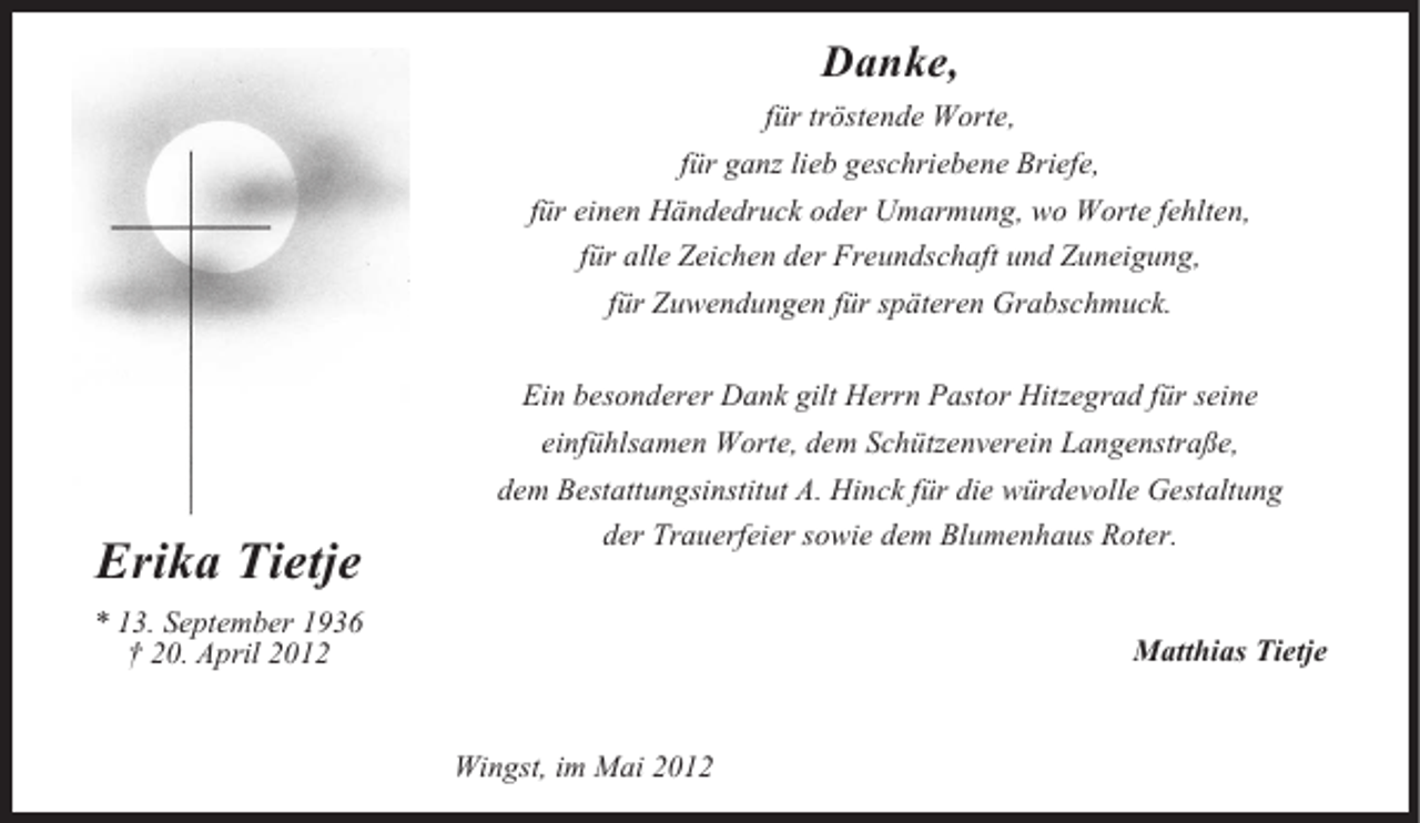 <p>Danke,<br />für tröstende Worte,<br />für ganz lieb geschriebene Briefe,<br />für einen Händedruck oder Umarmung, wo Worte fehlten,<br />für alle Zeichen der Freundschaft und Zuneigung,<br />für Zuwendungen für späteren Grabschmuck.<br />Ein besonderer Dank gilt Herrn Pastor Hitzegrad für seine</p><p>Erika Tietje</p><p>einfühlsamen Worte, dem Schützenverein Langenstraße,<br />dem Bestattungsinstitut A. Hinck für die würdevolle Gestaltung<br />der Trauerfeier sowie dem Blumenhaus Roter.</p><p>* 13. September 1936<br />† 20. April 2012</p><p>Matthias Tietje</p><p>Wingst, im Mai 2012</p>