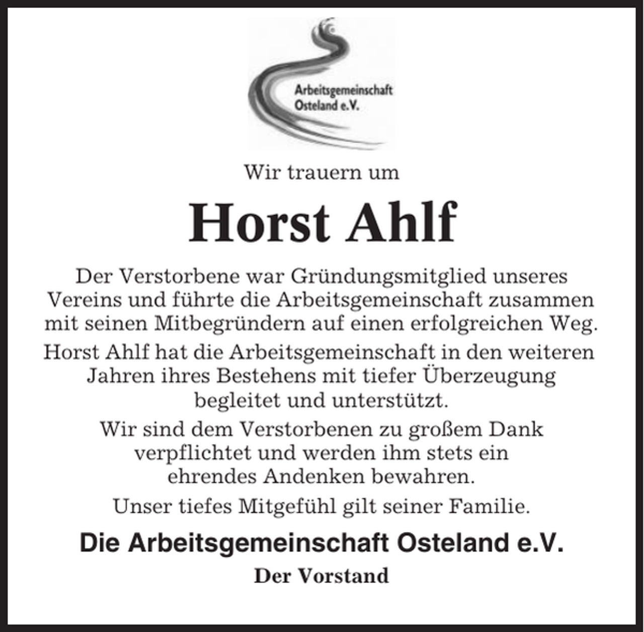 <p>Wir trauern um</p><p>Horst Ahlf<br />Der Verstorbene war Gründungsmitglied unseres<br />Vereins und führte die Arbeitsgemeinschaft zusammen<br />mit seinen Mitbegründern auf einen erfolgreichen Weg.<br />Horst Ahlf hat die Arbeitsgemeinschaft in den weiteren<br />Jahren ihres Bestehens mit tiefer Überzeugung<br />begleitet und unterstützt.<br />Wir sind dem Verstorbenen zu großem Dank<br />verpflichtet und werden ihm stets ein<br />ehrendes Andenken bewahren.<br />Unser tiefes Mitgefühl gilt seiner Familie.</p><p>Die Arbeitsgemeinschaft Osteland e.V.<br />Der Vorstand</p>