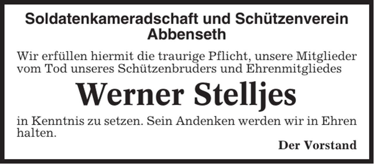 <p>Soldatenkameradschaft und Schützenverein<br />Abbenseth<br />Wir erfüllen hiermit die traurige Pflicht, unsere Mitglieder<br />vom Tod unseres Schützenbruders und Ehrenmitgliedes</p><p>Werner Stelljes<br />in Kenntnis zu setzen. Sein Andenken werden wir in Ehren<br />halten.<br />Der Vorstand</p>
