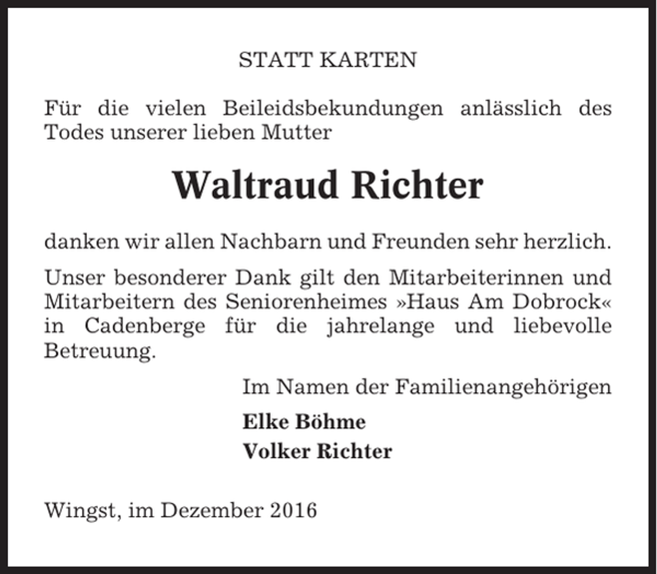 <p>STATT KARTEN<br />Für die vielen Beileidsbekundungen anlässlich des<br />Todes unserer lieben Mutter</p><p>Waltraud Richter<br />danken wir allen Nachbarn und Freunden sehr herzlich.<br />Unser besonderer Dank gilt den Mitarbeiterinnen und<br />Mitarbeitern des Seniorenheimes »Haus Am Dobrock«<br />in Cadenberge für die jahrelange und liebevolle<br />Betreuung.<br />Im Namen der Familienangehörigen<br />Elke Böhme<br />Volker Richter<br />Wingst, im Dezember 2016</p>