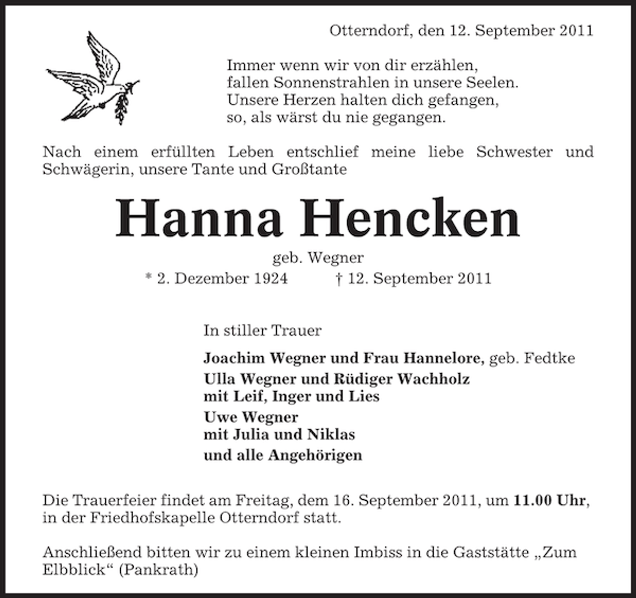 <p>Otterndorf, den 12. September 2011<br />Immer wenn wir von dir erzählen,<br />fallen Sonnenstrahlen in unsere Seelen.<br />Unsere Herzen halten dich gefangen,<br />so, als wärst du nie gegangen.<br />Nach einem erfüllten Leben entschlief meine liebe Schwester und<br />Schwägerin, unsere Tante und Großtante</p><p>Hanna Hencken<br />geb. Wegner<br />* 2. Dezember 1924<br />† 12. September 2011<br />In stiller Trauer<br />Joachim Wegner und Frau Hannelore, geb. Fedtke<br />Ulla Wegner und Rüdiger Wachholz<br />mit Leif, Inger und Lies<br />Uwe Wegner<br />mit Julia und Niklas<br />und alle Angehörigen<br />Die Trauerfeier findet am Freitag, dem 16. September 2011, um 11.00 Uhr,<br />in der Friedhofskapelle Otterndorf statt.<br />Anschließend bitten wir zu einem kleinen Imbiss in die Gaststätte „Zum<br />Elbblick“ (Pankrath)</p>
