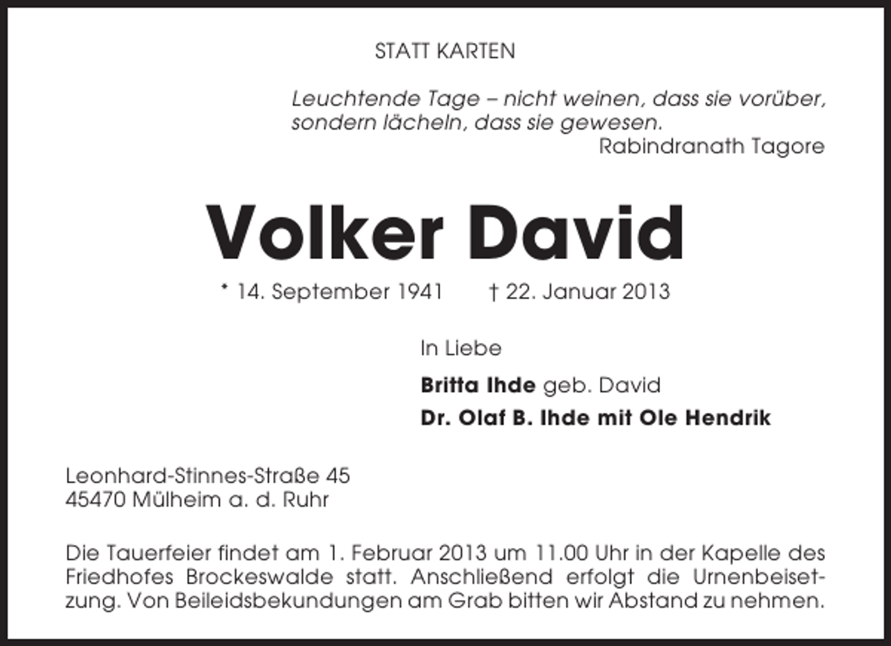 <p>STATT KARTEN<br />Leuchtende Tage – nicht weinen, dass sie vorüber,<br />sondern lächeln, dass sie gewesen.<br />Rabindranath Tagore</p><p>Volker David<br />* 14. September 1941</p><p>† 22. Januar 2013</p><p>In Liebe<br />Britta Ihde geb. David<br />Dr. Olaf B. Ihde mit Ole Hendrik<br />Leonhard-Stinnes-Straße 470 Mülheim a. d. Ruhr<br />Die Tauerfeier findet am 1. Februar 2013 um 11.00 Uhr in der Kapelle des<br />Friedhofes Brockeswalde statt. Anschließend erfolgt die Urnenbeisetzung. Von Beileidsbekundungen am Grab bitten wir Abstand zu nehmen.</p>