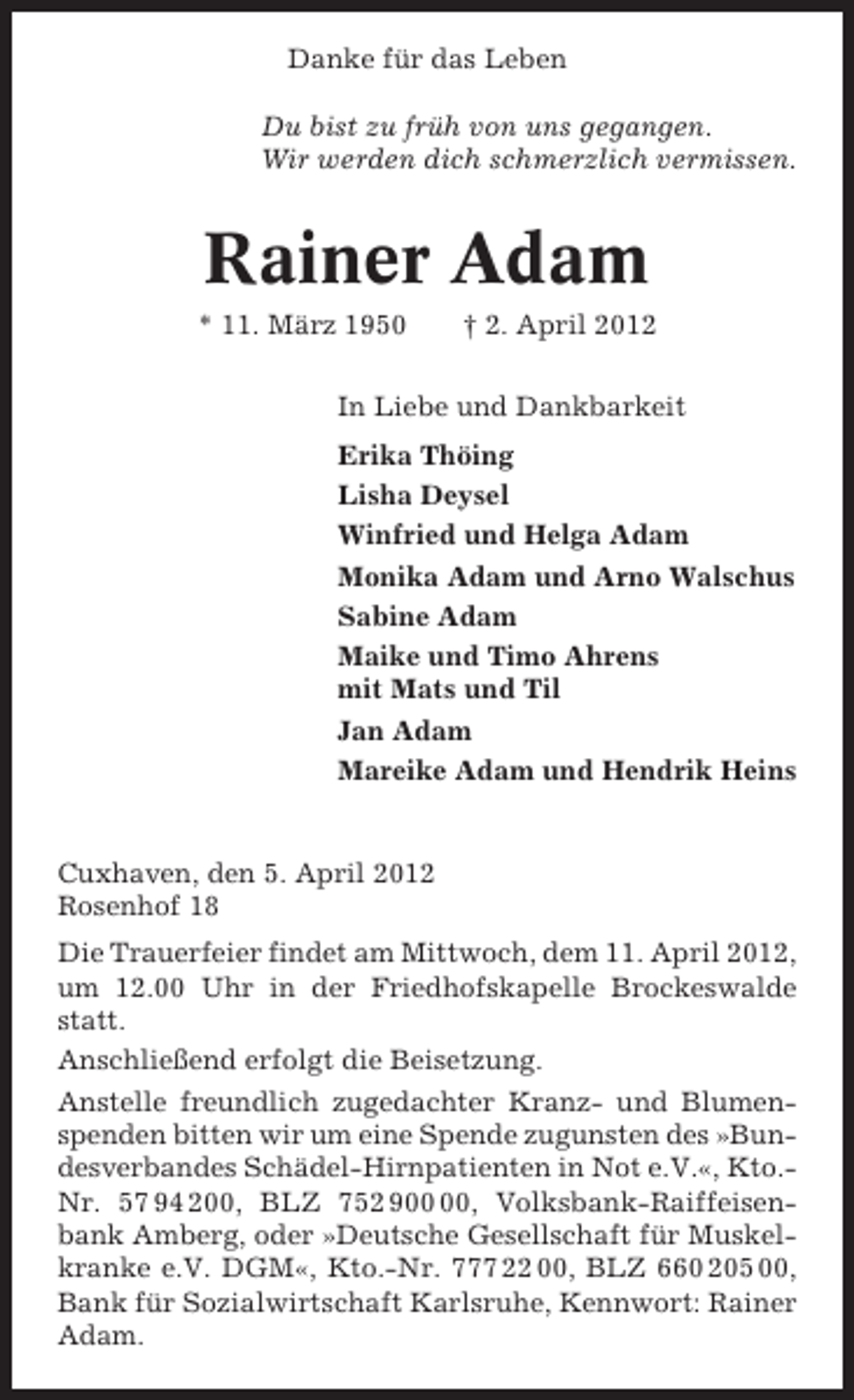 <p>Danke für das Leben<br />Du bist zu früh von uns gegangen.<br />Wir werden dich schmerzlich vermissen.</p><p>Rainer Adam<br />* 11. März 1950</p><p>† 2. April 2012</p><p>In Liebe und Dankbarkeit<br />Erika Thöing<br />Lisha Deysel<br />Winfried und Helga Adam<br />Monika Adam und Arno Walschus<br />Sabine Adam<br />Maike und Timo Ahrens<br />mit Mats und Til<br />Jan Adam<br />Mareike Adam und Hendrik Heins</p><p>Cuxhaven, den 5. April 2012<br />Rosenhof 18<br />Die Trauerfeier findet am Mittwoch, dem 11. April 2012,<br />um 12.00 Uhr in der Friedhofskapelle Brockeswalde<br />statt.<br />Anschließend erfolgt die Beisetzung.<br />Anstelle freundlich zugedachter Kranz- und Blumenspenden bitten wir um eine Spende zugunsten des »Bundesverbandes Schädel-Hirnpatienten in Not e.V.«, Kto.Nr. 57 94 200, BLZ 752 9, Volksbank-Raiffeisenbank Amberg, oder »Deutsche Gesellschaft für Muskelkranke e.V. DGM«, Kto.-Nr. 777 22 00, BLZ 660 205 00,<br />Bank für Sozialwirtschaft Karlsruhe, Kennwort: Rainer<br />Adam.</p>