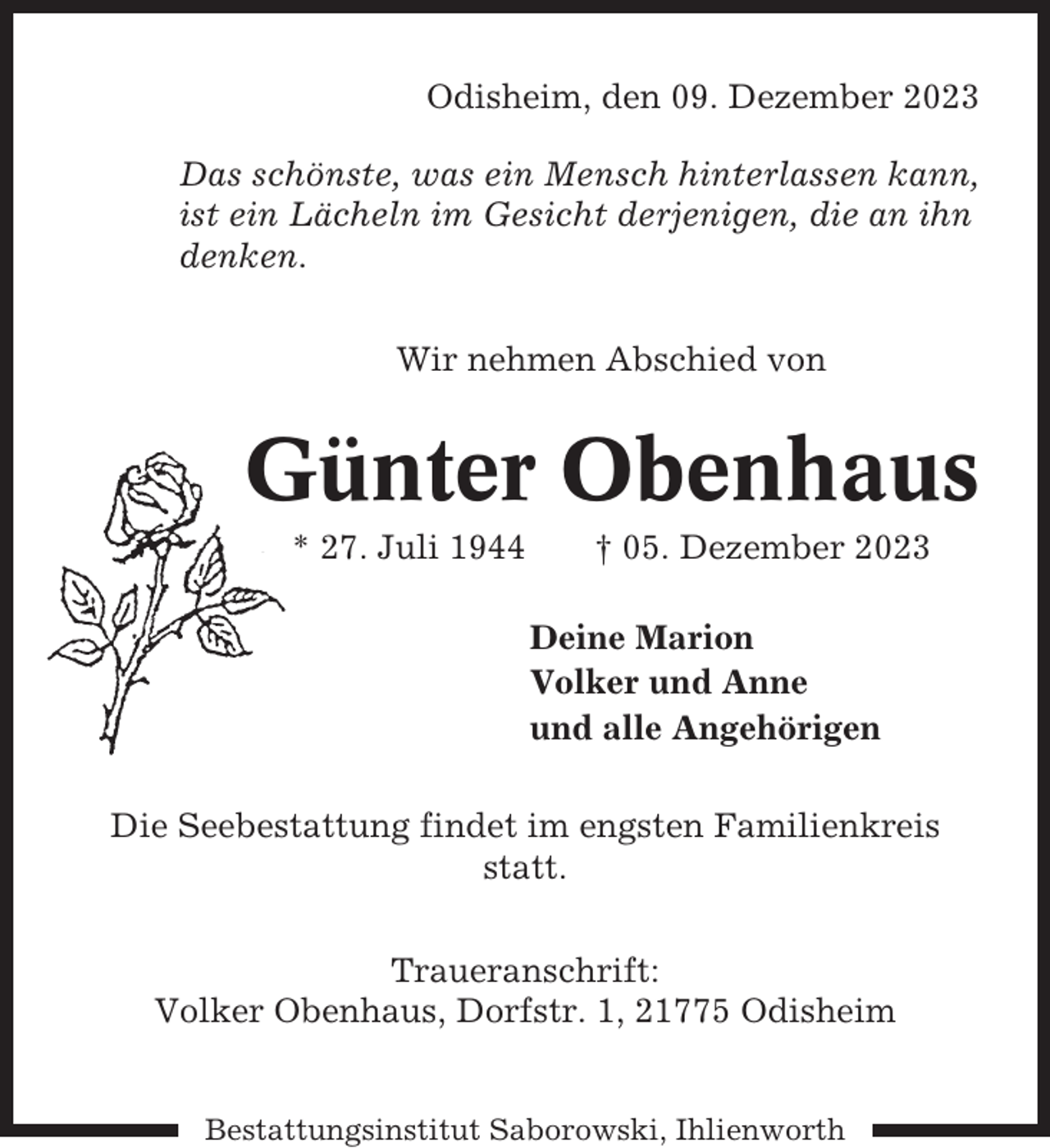 <p>Odisheim, den 09. Dezember 2023<br />Das schönste, was ein Mensch hinterlassen kann,<br />ist ein Lächeln im Gesicht derjenigen, die an ihn<br />denken.<br />Wir nehmen Abschied von</p><p>Günter Obenhaus<br />* 27. Juli 1944</p><p>† 05. Dezember 2023<br />Deine Marion<br />Volker und Anne<br />und alle Angehörigen</p><p>Die Seebestattung findet im engsten Familienkreis<br />statt.<br />Traueranschrift:<br />Volker Obenhaus, Dorfstr. 1, 21775 Odisheim</p><p>Bestattungsinstitut Saborowski, Ihlienworth</p>