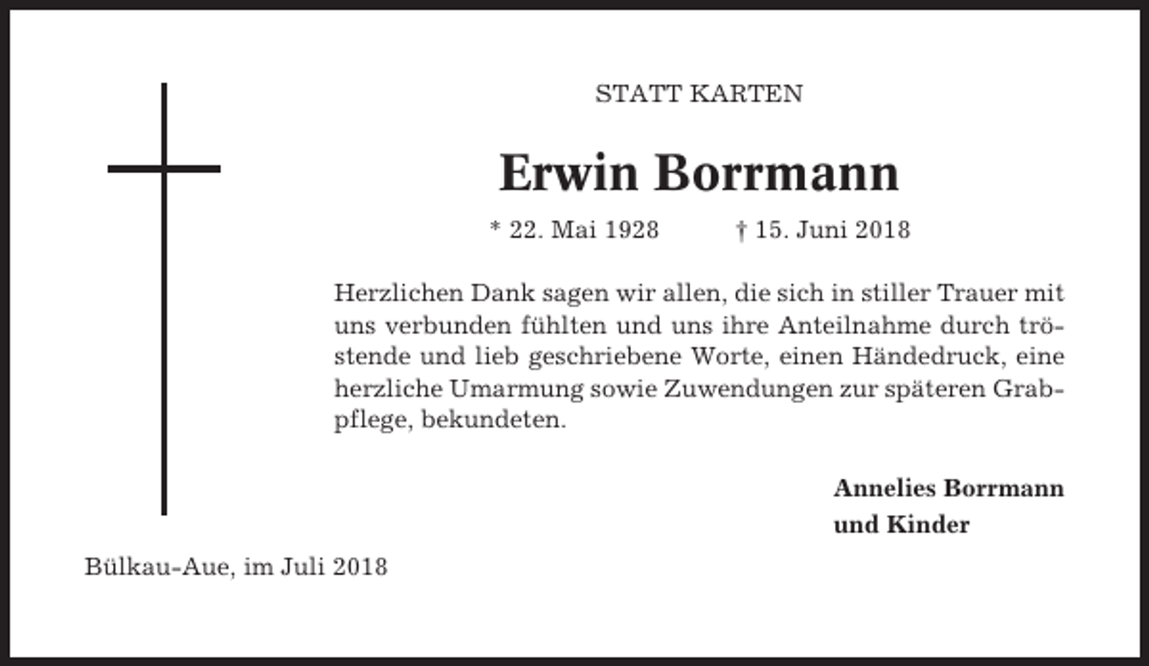 <p>STATT KARTEN</p><p>Erwin Borrmann<br />* 22. Mai 1928</p><p>† 15. Juni 2018</p><p>Herzlichen Dank sagen wir allen, die sich in stiller Trauer mit<br />uns verbunden fühlten und uns ihre Anteilnahme durch tröstende und lieb geschriebene Worte, einen Händedruck, eine<br />herzliche Umarmung sowie Zuwendungen zur späteren Grabpflege, bekundeten.<br />Annelies Borrmann<br />und Kinder<br />Bülkau-Aue, im Juli 2018</p>