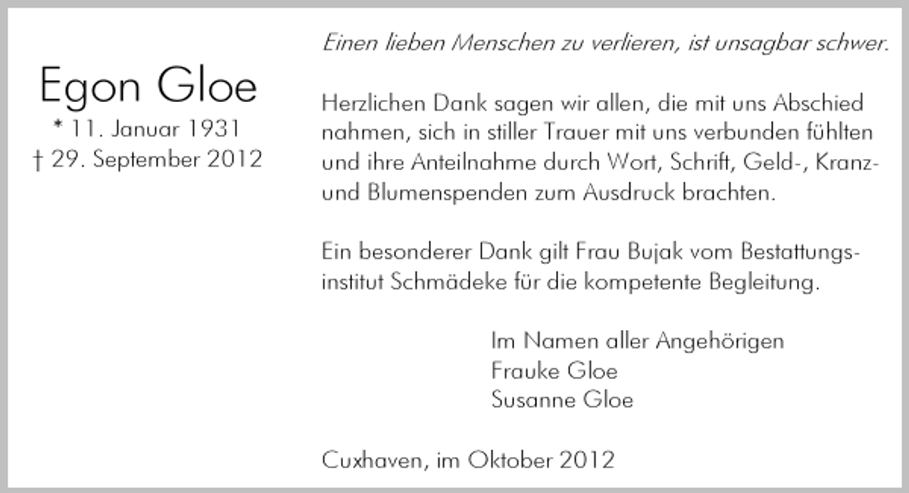 <p>Einen lieben Menschen zu verlieren, ist unsagbar schwer.</p><p>Egon Gloe<br />* 11. Januar 1931<br />† 29. September 2012</p><p>Herzlichen Dank sagen wir allen, die mit uns Abschied<br />nahmen, sich in stiller Trauer mit uns verbunden fühlten<br />und ihre Anteilnahme durch Wort, Schrift, Geld-, Kranzund Blumenspenden zum Ausdruck brachten.<br />Ein besonderer Dank gilt Frau Bujak vom Bestattungsinstitut Schmädeke für die kompetente Begleitung.<br />Im Namen aller Angehörigen<br />Frauke Gloe<br />Susanne Gloe<br />Cuxhaven, im Oktober 2012</p>