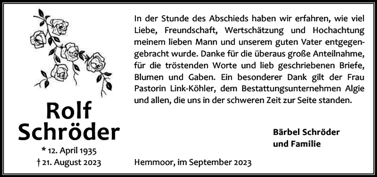 <p>Rolf<br />Schröder<br />* 12. April 1935<br />† 21. August 2023</p><p>In der Stunde des Abschieds haben wir erfahren, wie viel<br />Liebe, Freundschaft, Wertschätzung und Hochachtung<br />meinem lieben Mann und unserem guten Vater entgegen‐<br />gebracht wurde. Danke für die überaus große Anteilnahme,<br />für die tröstenden Worte und lieb geschriebenen Briefe,<br />Blumen und Gaben. Ein besonderer Dank gilt der Frau<br />Pastorin Link‐Köhler, dem Bestattungsunternehmen Algie<br />und allen, die uns in der schweren Zeit zur Seite standen.<br />Bärbel Schröder<br />und Familie<br />Hemmoor, im September 2023</p>