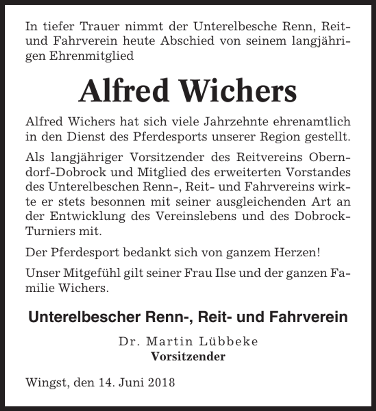<p>In tiefer Trauer nimmt der Unterelbesche Renn, Reitund Fahrverein heute Abschied von seinem langjährigen Ehrenmitglied</p><p>Alfred Wichers<br />Alfred Wichers hat sich viele Jahrzehnte ehrenamtlich<br />in den Dienst des Pferdesports unserer Region gestellt.<br />Als langjähriger Vorsitzender des Reitvereins Oberndorf-Dobrock und Mitglied des erweiterten Vorstandes<br />des Unterelbeschen Renn-, Reit- und Fahrvereins wirkte er stets besonnen mit seiner ausgleichenden Art an<br />der Entwicklung des Vereinslebens und des DobrockTurniers mit.<br />Der Pferdesport bedankt sich von ganzem Herzen!<br />Unser Mitgefühl gilt seiner Frau Ilse und der ganzen Familie Wichers.</p><p>Unterelbescher Renn-, Reit- und Fahrverein<br />Dr. Martin Lübbeke<br />Vorsitzender<br />Wingst, den 14. Juni 2018</p>