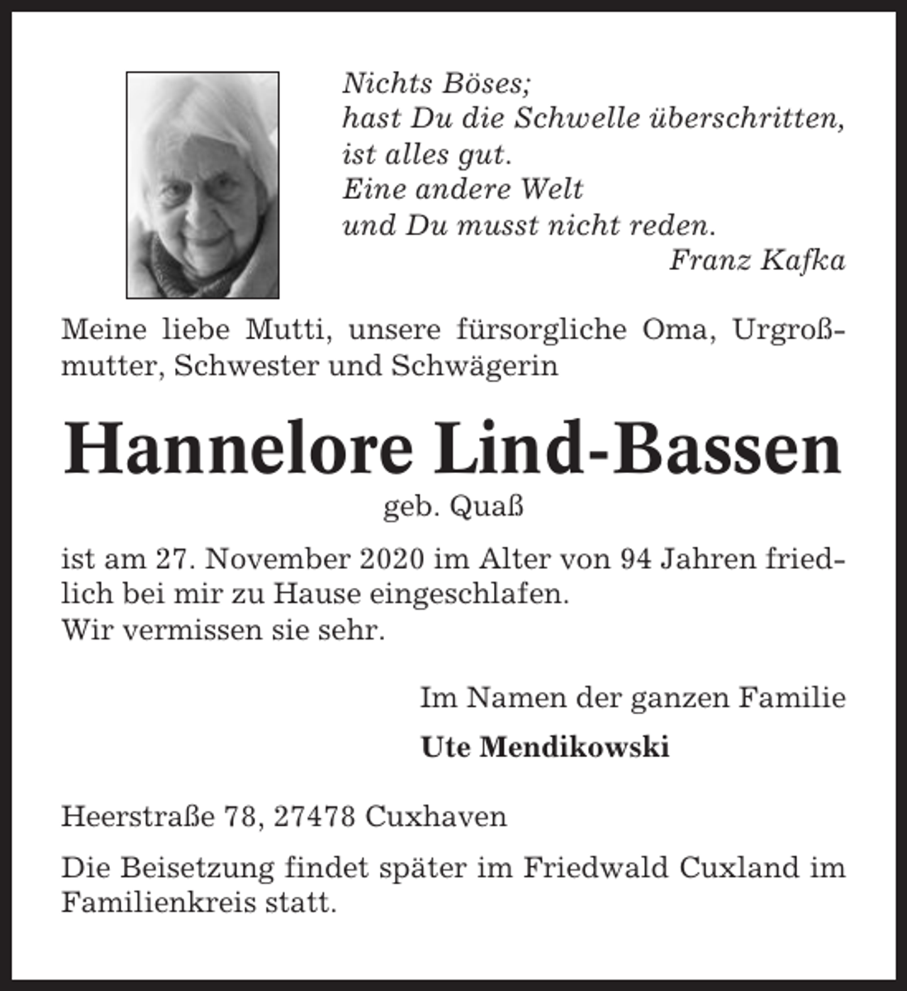 <p>Nichts Böses;<br />hast Du die Schwelle überschritten,<br />ist alles gut.<br />Eine andere Welt<br />und Du musst nicht reden.<br />Franz Kafka<br />Meine liebe Mutti, unsere fürsorgliche Oma, Urgroßmutter, Schwester und Schwägerin</p><p>Hannelore Lind-Bassen<br />geb. Quaß<br />ist am 27. November 2020 im Alter von 94 Jahren friedlich bei mir zu Hause eingeschlafen.<br />Wir vermissen sie sehr.<br />Im Namen der ganzen Familie<br />Ute Mendikowski<br />Heerstraße 78, 27478 Cuxhaven<br />Die Beisetzung findet später im Friedwald Cuxland im<br />Familienkreis statt.</p>