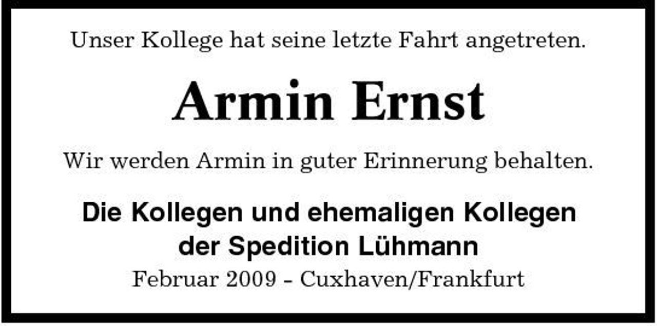 <p>Unser Kollege hat seine letzte Fahrt angetreten.</p><p>Armin Ernst<br />Wir werden Armin in guter Erinnerung behalten.</p><p>Die Kollegen und ehemaligen Kollegen der Spedition Lühmann<br />Februar 2009 - Cuxhaven/Frankfurt</p>