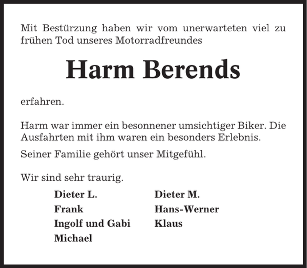 <p>Mit Bestürzung haben wir vom unerwarteten viel zu<br />frühen Tod unseres Motorradfreundes</p><p>Harm Berends<br />erfahren.<br />Harm war immer ein besonnener umsichtiger Biker. Die<br />Ausfahrten mit ihm waren ein besonders Erlebnis.<br />Seiner Familie gehört unser Mitgefühl.<br />Wir sind sehr traurig.<br />Dieter L.<br />Frank<br />Ingolf und Gabi<br />Michael</p><p>Dieter M.<br />Hans-Werner<br />Klaus</p>