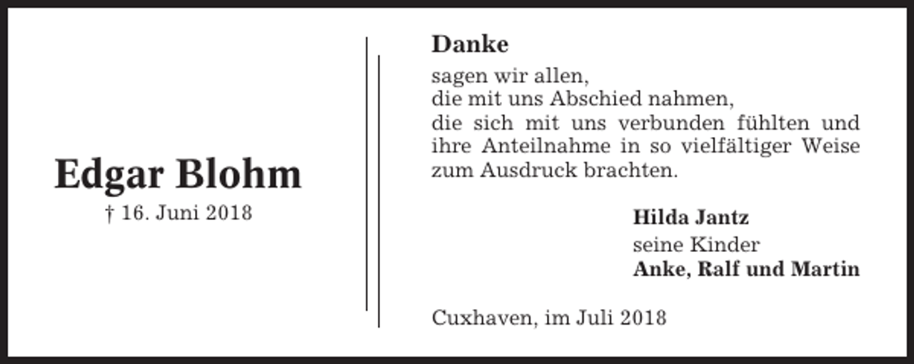 <p>Danke</p><p>Edgar Blohm<br />† 16. Juni 2018</p><p>sagen wir allen,<br />die mit uns Abschied nahmen,<br />die sich mit uns verbunden fühlten und<br />ihre Anteilnahme in so vielfältiger Weise<br />zum Ausdruck brachten.<br />Hilda Jantz<br />seine Kinder<br />Anke, Ralf und Martin<br />Cuxhaven, im Juli 2018</p>