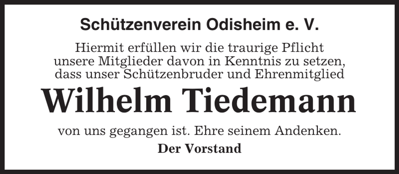 <p>Schützenverein Odisheim e. V.<br />Hiermit erfüllen wir die traurige Pflicht<br />unsere Mitglieder davon in Kenntnis zu setzen,<br />dass unser Schützenbruder und Ehrenmitglied</p><p>Wilhelm Tiedemann<br />von uns gegangen ist. Ehre seinem Andenken.<br />Der Vorstand</p>