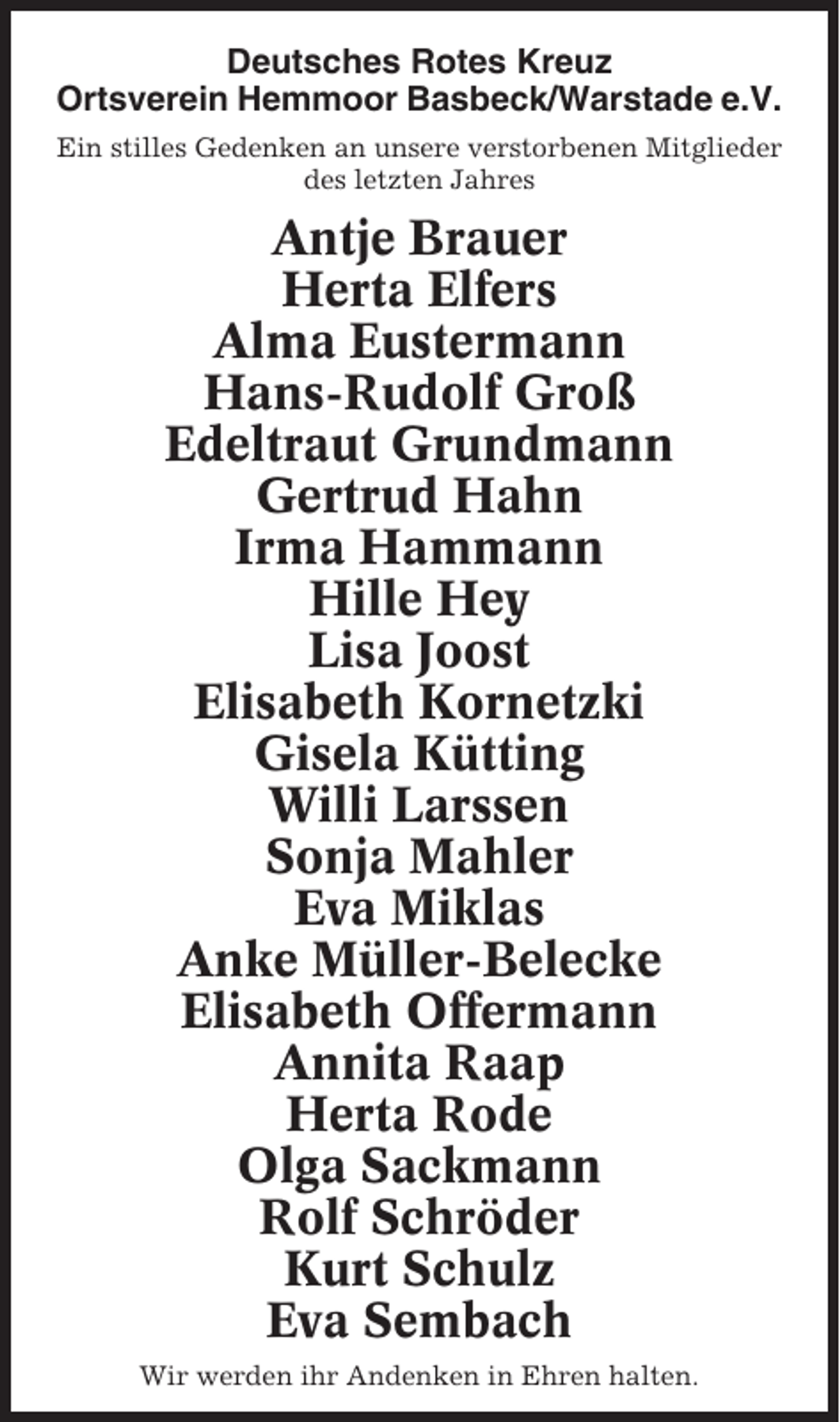 <p>Deutsches Rotes Kreuz<br />Ortsverein Hemmoor Basbeck/Warstade e.V.<br />Ein stilles Gedenken an unsere verstorbenen Mitglieder<br />des letzten Jahres</p><p>Antje Brauer<br />Herta Elfers<br />Alma Eustermann<br />Hans-Rudolf Groß<br />Edeltraut Grundmann<br />Gertrud Hahn<br />Irma Hammann<br />Hille Hey<br />Lisa Joost<br />Elisabeth Kornetzki<br />Gisela Kütting<br />Willi Larssen<br />Sonja Mahler<br />Eva Miklas<br />Anke Müller-Belecke<br />Elisabeth Offermann<br />Annita Raap<br />Herta Rode<br />Olga Sackmann<br />Rolf Schröder<br />Kurt Schulz<br />Eva Sembach<br />Wir werden ihr Andenken in Ehren halten.</p>