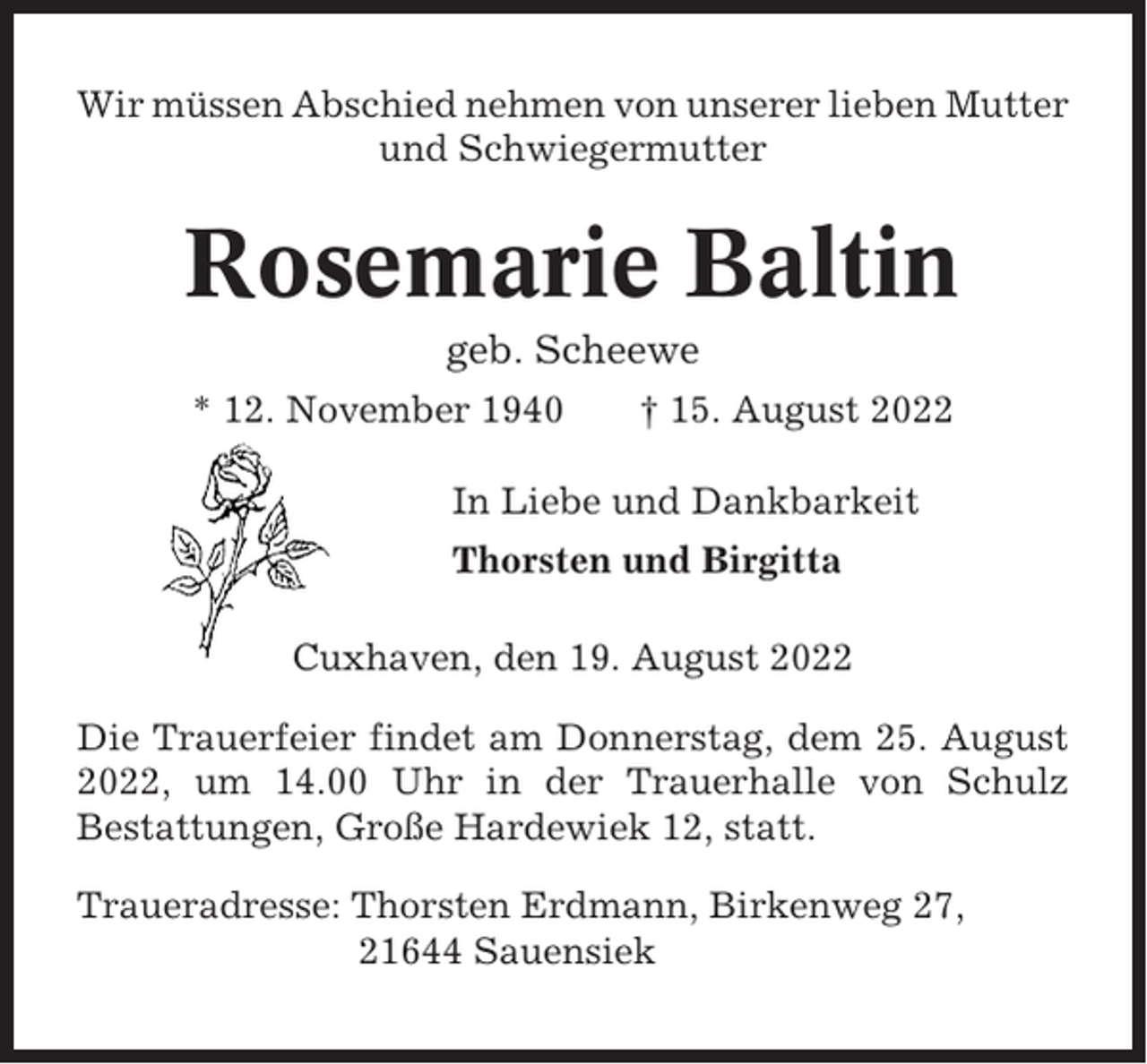 <p>Wir müssen Abschied nehmen von unserer lieben Mutter<br />und Schwiegermutter</p><p>Rosemarie Baltin<br />geb. Scheewe<br />* 12. November 1940</p><p>† 15. August 2022</p><p>In Liebe und Dankbarkeit<br />Thorsten und Birgitta<br />Cuxhaven, den 19. August 2022<br />Die Trauerfeier findet am Donnerstag, dem 25. August<br />2022, um 14.00 Uhr in der Trauerhalle von Schulz<br />Bestattungen, Große Hardewiek 12, statt.<br />Traueradresse: Thorsten Erdmann, Birkenweg 27,<br />21644 Sauensiek</p>