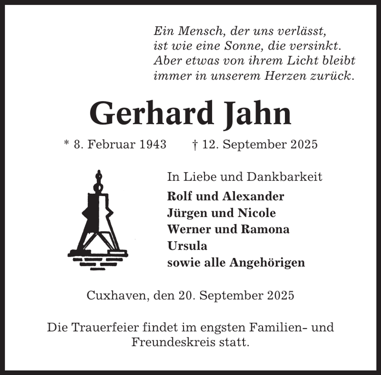 <p>Ein Mensch, der uns verlässt,<br />ist wie eine Sonne, die versinkt.<br />Aber etwas von ihrem Licht bleibt<br />immer in unserem Herzen zurück.</p><p>Gerhard Jahn<br />* 8. Februar 1943</p><p>† 12. September 2025<br />In Liebe und Dankbarkeit<br />Rolf und Alexander<br />Jürgen und Nicole<br />Werner und Ramona<br />Ursula<br />sowie alle Angehörigen</p><p>Cuxhaven, den 20. September 2025<br />Die Trauerfeier findet im engsten Familien- und<br />Freundeskreis statt.</p>