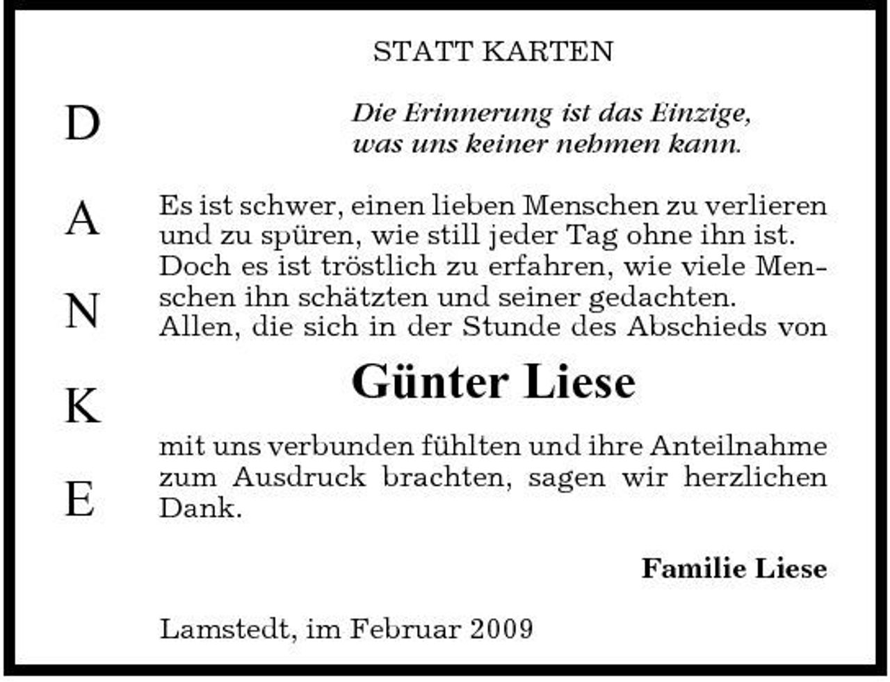 <p>STATT KARTEN</p><p>D A N K E</p><p>Die Erinnerung ist das Einzige, was uns keiner nehmen kann. Es ist schwer, einen lieben Menschen zu verlieren und zu spüren, wie still jeder Tag ohne ihn ist. Doch es ist tröstlich zu erfahren, wie viele Menschen ihn schätzten und seiner gedachten. Allen, die sich in der Stunde des Abschieds von</p><p>Günter Liese<br />mit uns verbunden fühlten und ihre Anteilnahme zum Ausdruck brachten, sagen wir herzlichen Dank. Familie Liese Lamstedt, im Februar 2009</p>