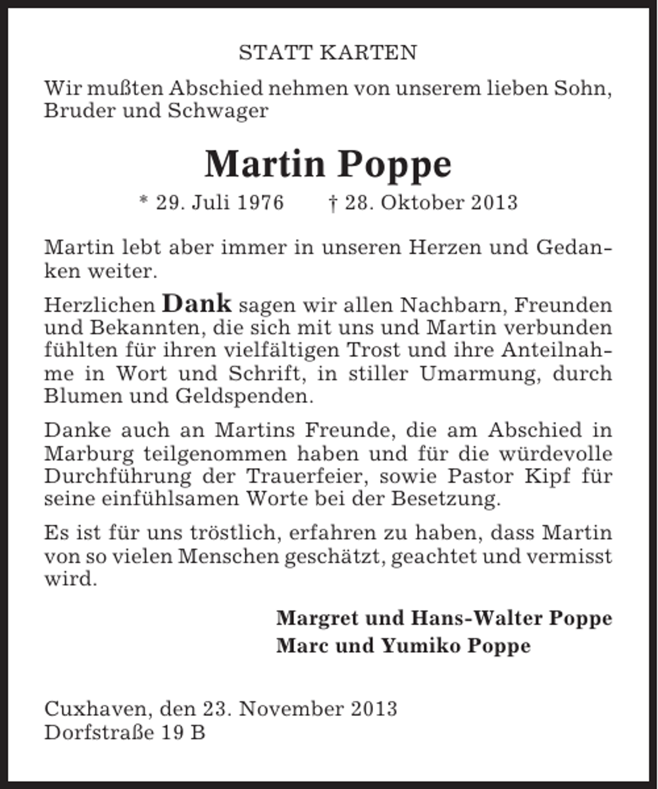 <p>STATT KARTEN<br />Wir mußten Abschied nehmen von unserem lieben Sohn,<br />Bruder und Schwager</p><p>Martin Poppe<br />* 29. Juli 1976</p><p>† 28. Oktober 2013</p><p>Martin lebt aber immer in unseren Herzen und Gedanken weiter.<br />Herzlichen Dank sagen wir allen Nachbarn, Freunden<br />und Bekannten, die sich mit uns und Martin verbunden<br />fühlten für ihren vielfältigen Trost und ihre Anteilnahme in Wort und Schrift, in stiller Umarmung, durch<br />Blumen und Geldspenden.<br />Danke auch an Martins Freunde, die am Abschied in<br />Marburg teilgenommen haben und für die würdevolle<br />Durchführung der Trauerfeier, sowie Pastor Kipf für<br />seine einfühlsamen Worte bei der Besetzung.<br />Es ist für uns tröstlich, erfahren zu haben, dass Martin<br />von so vielen Menschen geschätzt, geachtet und vermisst<br />wird.<br />Margret und Hans-Walter Poppe<br />Marc und Yumiko Poppe<br />Cuxhaven, den 23. November 2013<br />Dorfstraße 19 B</p>