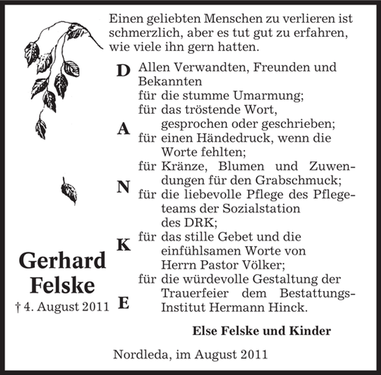 <p>Einen geliebten Menschen zu verlieren ist<br />schmerzlich, aber es tut gut zu erfahren,<br />wie viele ihn gern hatten.</p><p>D<br />A<br />N<br />K</p><p>Gerhard<br />Felske<br />† 4. August 2011</p><p>E</p><p>Allen Verwandten, Freunden und<br />Bekannten<br />für die stumme Umarmung;<br />für das tröstende Wort,<br />gesprochen oder geschrieben;<br />für einen Händedruck, wenn die<br />Worte fehlten;<br />für Kränze, Blumen und Zuwendungen für den Grabschmuck;<br />für die liebevolle Pflege des Pflegeteams der Sozialstation<br />des DRK;<br />für das stille Gebet und die<br />einfühlsamen Worte von<br />Herrn Pastor Völker;<br />für die würdevolle Gestaltung der<br />Trauerfeier dem BestattungsInstitut Hermann Hinck.<br />Else Felske und Kinder</p><p>Nordleda, im August 2011</p>