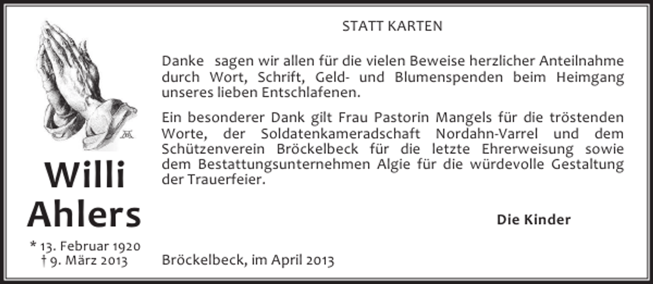 <p>STATT KARTEN<br />Danke sagen wir allen für die vielen Beweise herzlicher Anteilnahme<br />durch Wort, Schrift, Geld- und Blumenspenden beim Heimgang<br />unseres lieben Entschlafenen.</p><p>Willi<br />Ahlers<br />* 13. Februar 1920<br />† 9. März 2013</p><p>Ein besonderer Dank gilt Frau Pastorin Mangels für die tröstenden<br />Worte, der Soldatenkameradschaft Nordahn-Varrel und dem<br />Schützenverein Bröckelbeck für die letzte Ehrerweisung sowie<br />dem Bestattungsunternehmen Algie für die würdevolle Gestaltung<br />der Trauerfeier.<br />Die Kinder<br />Bröckelbeck, im April 2013</p>