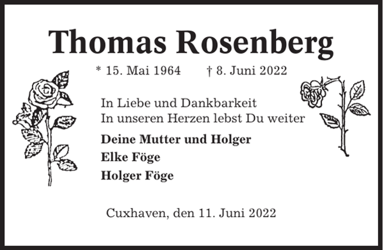 <p>Thomas Rosenberg<br />* 15. Mai 1964</p><p>† 8. Juni 2022</p><p>In Liebe und Dankbarkeit<br />In unseren Herzen lebst Du weiter<br />Deine Mutter und Holger<br />Elke Föge<br />Holger Föge<br />Cuxhaven, den 11. Juni 2022</p>