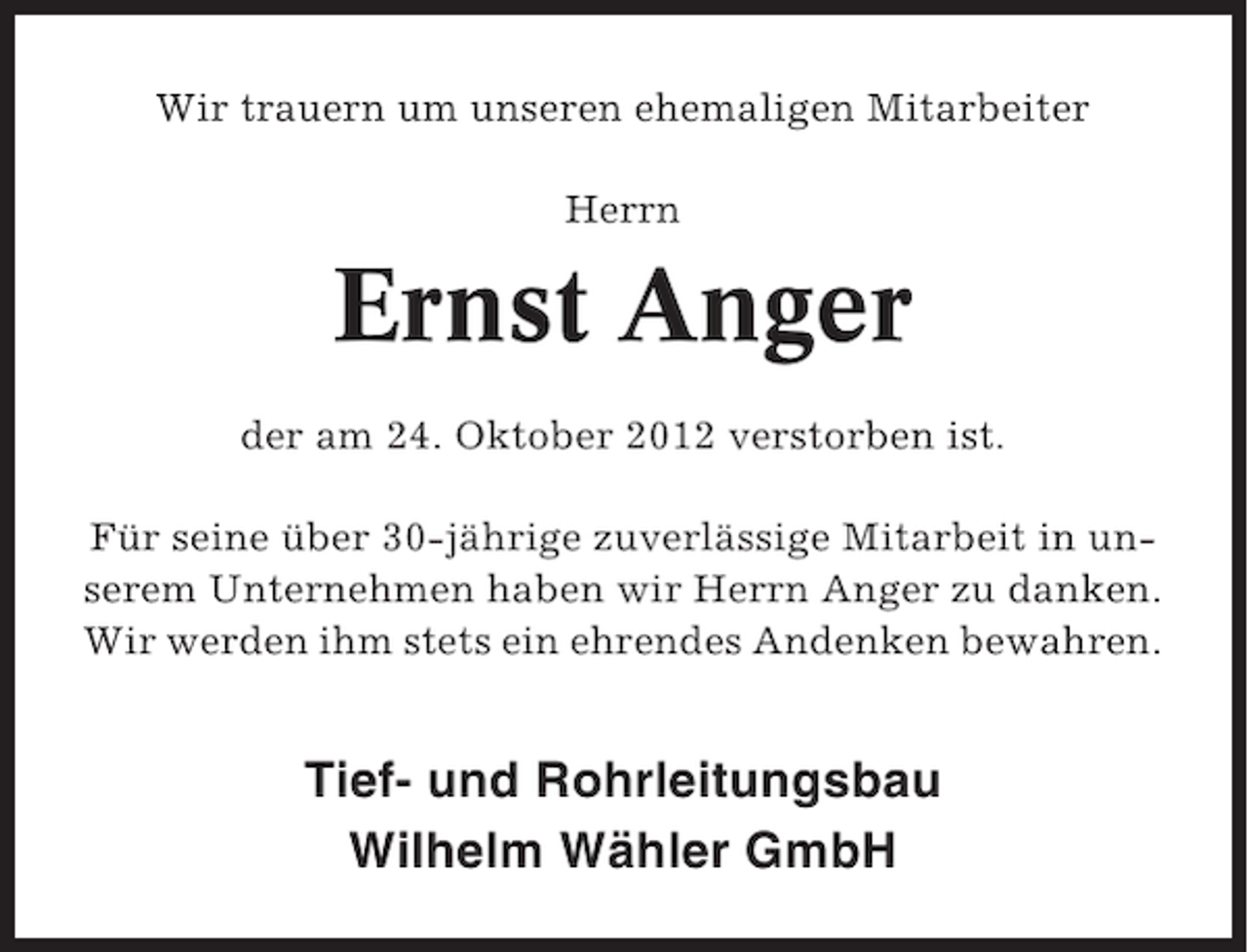 <p>Wir trauern um unseren ehemaligen Mitarbeiter<br />Herrn</p><p>Ernst Anger<br />der am 24. Oktober 2012 verstorben ist.<br />Für seine über 30-jährige zuverlässige Mitarbeit in unserem Unternehmen haben wir Herrn Anger zu danken.<br />Wir werden ihm stets ein ehrendes Andenken bewahren.</p><p>Tief- und Rohrleitungsbau<br />Wilhelm Wähler GmbH</p>