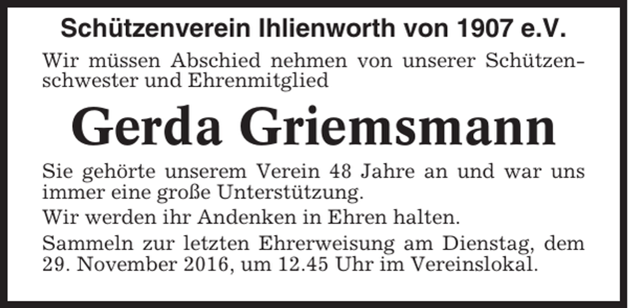 <p>Schützenverein Ihlienworth von 1907 e.V.<br />Wir müssen Abschied nehmen von unserer Schützenschwester und Ehrenmitglied</p><p>Gerda Griemsmann<br />Sie gehörte unserem Verein 48 Jahre an und war uns<br />immer eine große Unterstützung.<br />Wir werden ihr Andenken in Ehren halten.<br />Sammeln zur letzten Ehrerweisung am Dienstag, dem<br />29. November 2016, um 12.45 Uhr im Vereinslokal.</p>
