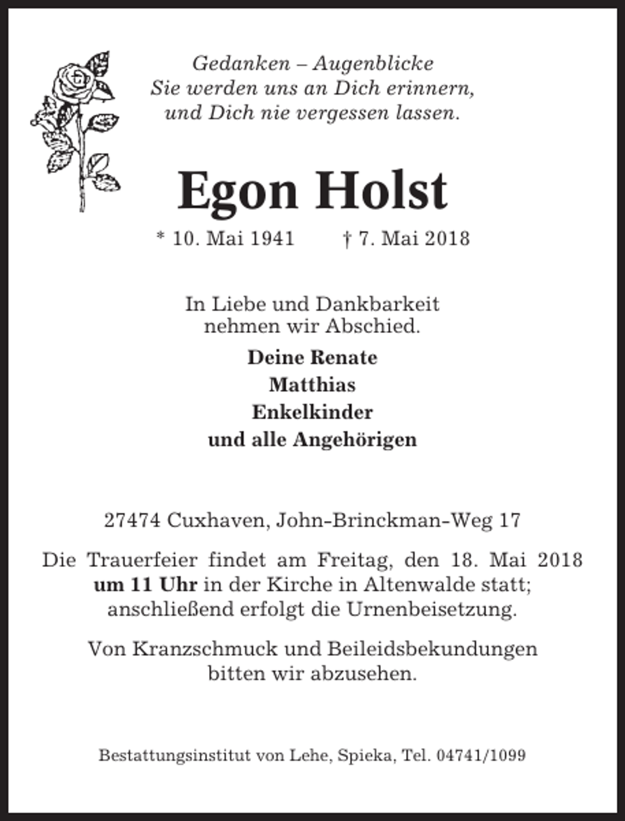 <p>Gedanken – Augenblicke<br />Sie werden uns an Dich erinnern,<br />und Dich nie vergessen lassen.</p><p>Egon Holst<br />* 10. Mai 1941</p><p>† 7. Mai 2018</p><p>In Liebe und Dankbarkeit<br />nehmen wir Abschied.<br />Deine Renate<br />Matthias<br />Enkelkinder<br />und alle Angehörigen</p><p>27474 Cuxhaven, John-Brinckman-Weg 17<br />Die Trauerfeier findet am Freitag, den 18. Mai 2018<br />um 11 Uhr in der Kirche in Altenwalde statt;<br />anschließend erfolgt die Urnenbeisetzung.<br />Von Kranzschmuck und Beileidsbekundungen<br />bitten wir abzusehen.</p><p>Bestattungsinstitut von Lehe, Spieka, Tel. 04741/1099</p>