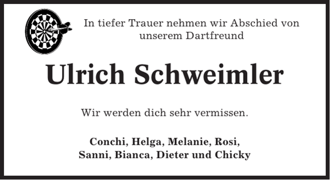 <p>In tiefer Trauer nehmen wir Abschied von<br />unserem Dartfreund</p><p>Ulrich Schweimler<br />Wir werden dich sehr vermissen.<br />Conchi, Helga, Melanie, Rosi,<br />Sanni, Bianca, Dieter und Chicky</p>
