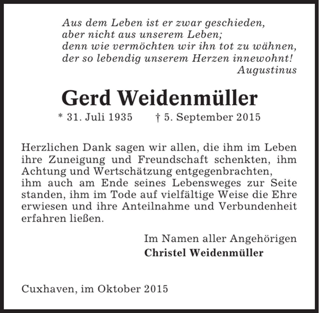 <p>Aus dem Leben ist er zwar geschieden,<br />aber nicht aus unserem Leben;<br />denn wie vermöchten wir ihn tot zu wähnen,<br />der so lebendig unserem Herzen innewohnt!<br />Augustinus</p><p>Gerd Weidenmüller<br />* 31. Juli 1935</p><p>† 5. September 2015</p><p>Herzlichen Dank sagen wir allen, die ihm im Leben<br />ihre Zuneigung und Freundschaft schenkten, ihm<br />Achtung und Wertschätzung entgegenbrachten,<br />ihm auch am Ende seines Lebensweges zur Seite<br />standen, ihm im Tode auf vielfältige Weise die Ehre<br />erwiesen und ihre Anteilnahme und Verbundenheit<br />erfahren ließen.<br />Im Namen aller Angehörigen<br />Christel Weidenmüller<br />Cuxhaven, im Oktober 2015</p>