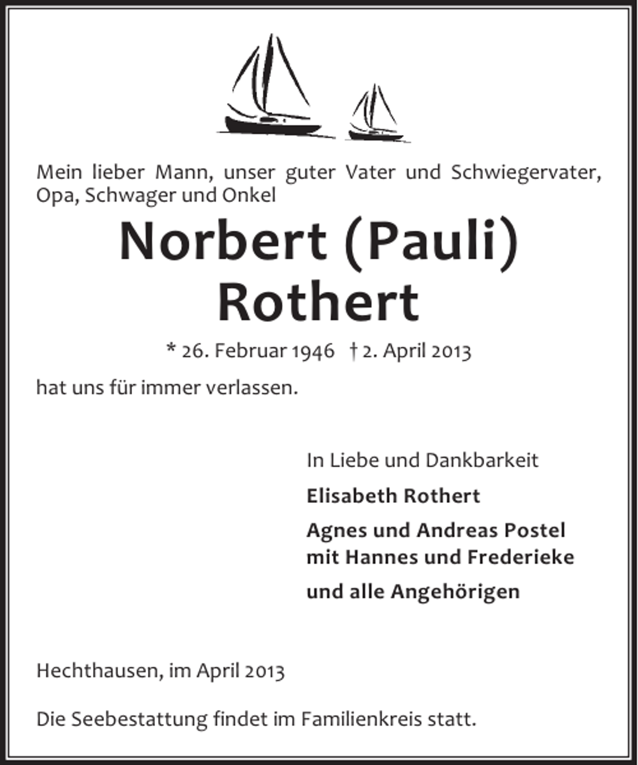 <p>Mein lieber Mann, unser guter Vater und Schwiegervater,<br />Opa, Schwager und Onkel</p><p>Norbert (Pauli)<br />Rothert<br />* 26. Februar 1946 † 2. April 2013</p><p>hat uns für immer verlassen.<br />In Liebe und Dankbarkeit<br />Elisabeth Rothert<br />Agnes und Andreas Postel<br />mit Hannes und Frederieke<br />und alle Angehörigen<br />Hechthausen, im April 2013<br />Die Seebestattung findet im Familienkreis statt.</p>