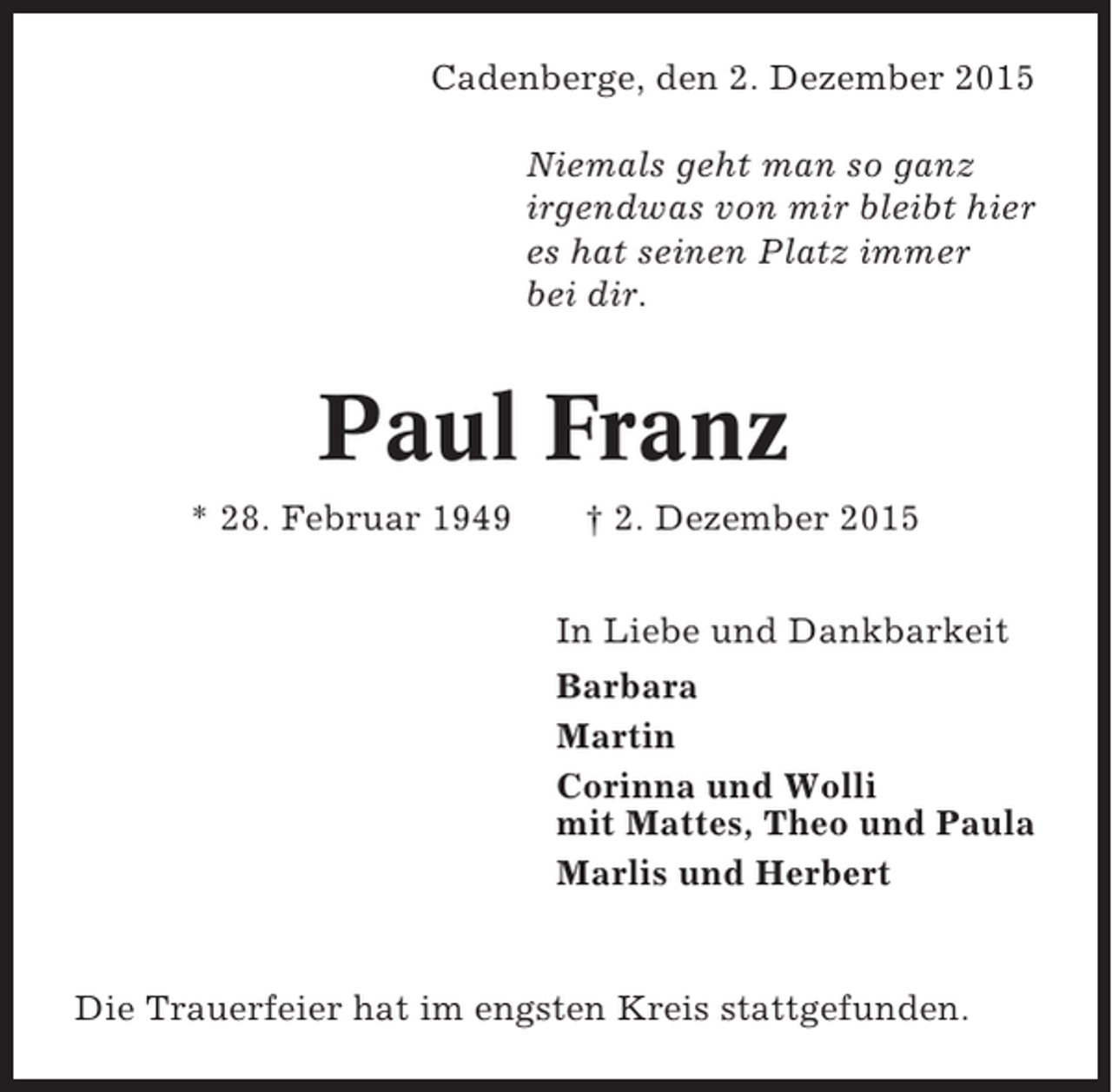 <p>Cadenberge, den 2. Dezember 2015<br />Niemals geht man so ganz<br />irgendwas von mir bleibt hier<br />es hat seinen Platz immer<br />bei dir.</p><p>Paul Franz<br />* 28. Februar 1949</p><p> 2. Dezember 2015<br />In Liebe und Dankbarkeit<br />Barbara<br />Martin<br />Corinna und Wolli<br />mit Mattes, Theo und Paula<br />Marlis und Herbert</p><p>Die Trauerfeier hat im engsten Kreis stattgefunden.</p>