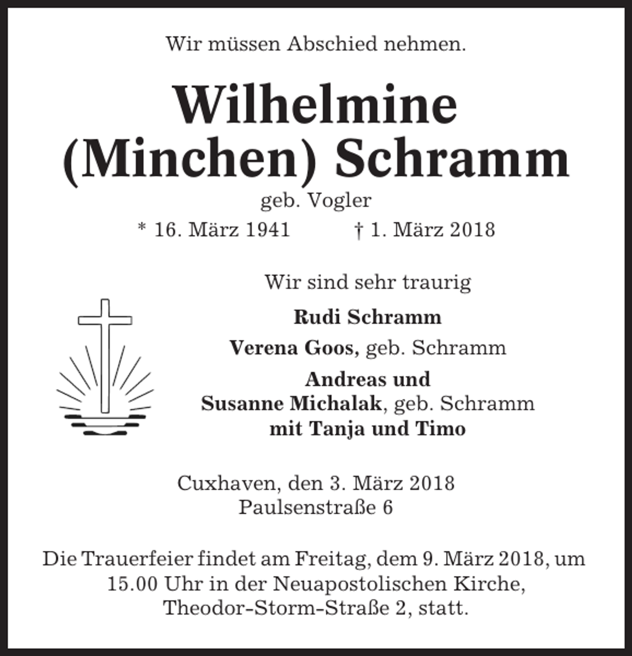 <p>Wir müssen Abschied nehmen.</p><p>Wilhelmine<br />(Minchen) Schramm<br />geb. Vogler<br />* 16. März 1941<br />† 1. März 2018<br />Wir sind sehr traurig<br />Rudi Schramm<br />Verena Goos, geb. Schramm<br />Andreas und<br />Susanne Michalak, geb. Schramm<br />mit Tanja und Timo<br />Cuxhaven, den 3. März 2018<br />Paulsenstraße 6<br />Die Trauerfeier findet am Freitag, dem 9. März 2018, um<br />15.00 Uhr in der Neuapostolischen Kirche,<br />Theodor-Storm-Straße 2, statt.</p>