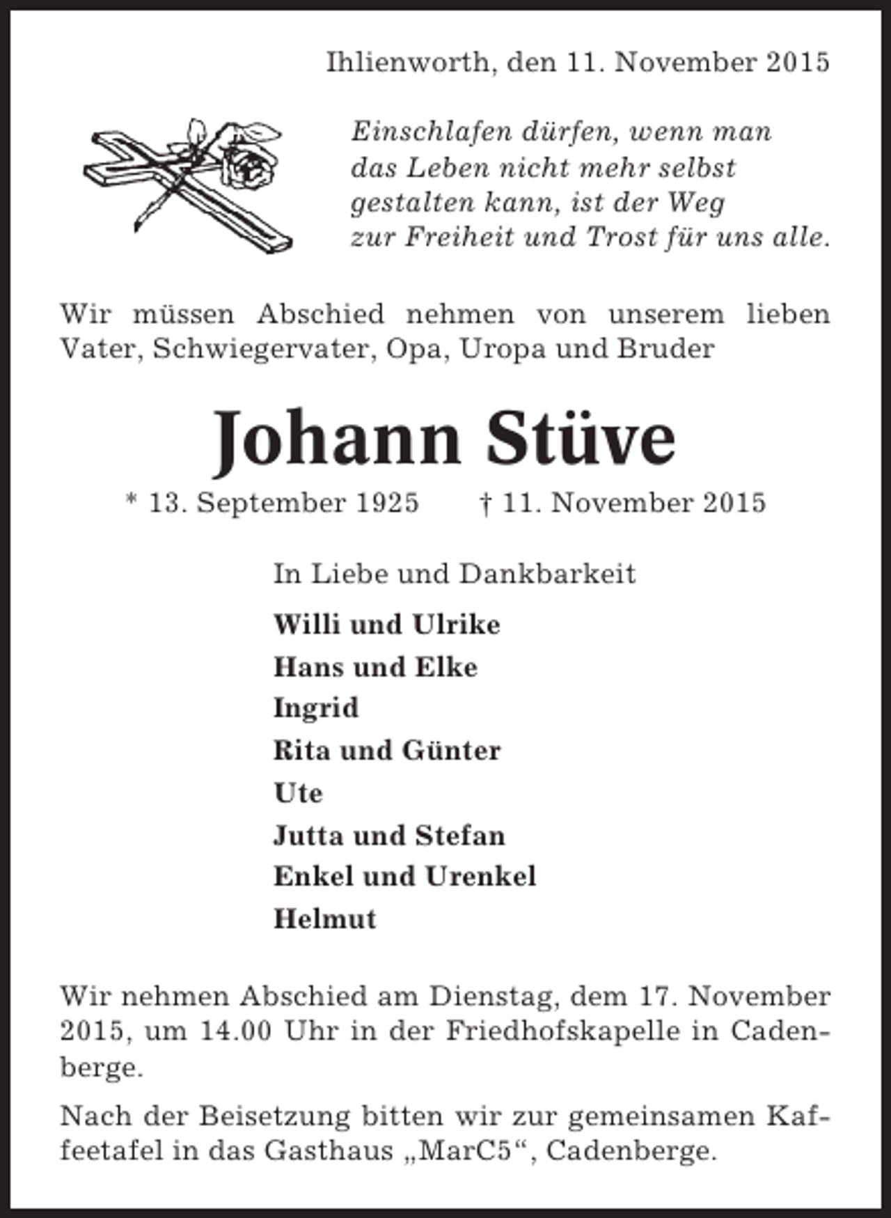 <p>Ihlienworth, den 11. November 2015<br />Einschlafen dürfen, wenn man<br />das Leben nicht mehr selbst<br />gestalten kann, ist der Weg<br />zur Freiheit und Trost für uns alle.<br />Wir müssen Abschied nehmen von unserem lieben<br />Vater, Schwiegervater, Opa, Uropa und Bruder</p><p>Johann Stüve<br />* 13. September 1925</p><p>† 11. November 2015</p><p>In Liebe und Dankbarkeit<br />Willi und Ulrike<br />Hans und Elke<br />Ingrid<br />Rita und Günter<br />Ute<br />Jutta und Stefan<br />Enkel und Urenkel<br />Helmut<br />Wir nehmen Abschied am Dienstag, dem 17. November<br />2015, um 14.00 Uhr in der Friedhofskapelle in Cadenberge.<br />Nach der Beisetzung bitten wir zur gemeinsamen Kaffeetafel in das Gasthaus „MarC5“, Cadenberge.</p>
