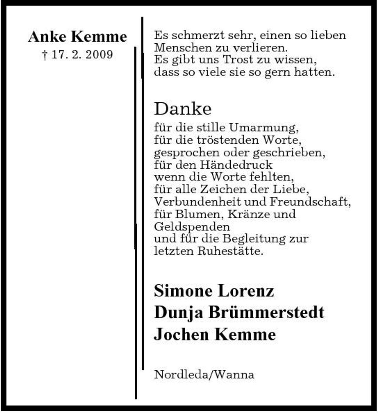 <p>Anke Kemme<br />† 17. 2. 2009</p><p>Es schmerzt sehr, einen so lieben Menschen zu verlieren. Es gibt uns Trost zu wissen, dass so viele sie so gern hatten.</p><p>Danke<br />für die stille Umarmung, für die tröstenden Worte, gesprochen oder geschrieben, für den Händedruck wenn die Worte fehlten, für alle Zeichen der Liebe, Verbundenheit und Freundschaft, für Blumen, Kränze und Geldspenden und für die Begleitung zur letzten Ruhestätte.</p><p>Simone Lorenz Dunja Brümmerstedt Jochen Kemme<br />Nordleda/Wanna</p>