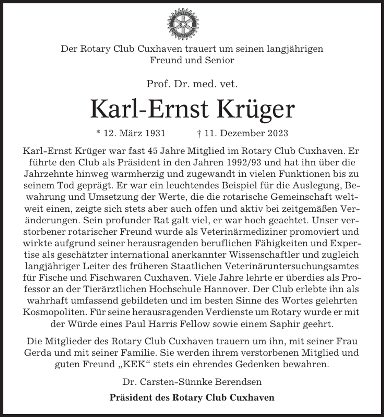 <p>Der Rotary Club Cuxhaven trauert um seinen langjährigen<br />Freund und Senior</p><p>Prof. Dr. med. vet.</p><p>Karl-Ernst Krüger<br />* 12. März 1931</p><p>† 11. Dezember 2023</p><p>Karl-Ernst Krüger war fast 45 Jahre Mitglied im Rotary Club Cuxhaven. Er<br />führte den Club als Präsident in den Jahren 1992/93 und hat ihn über die<br />Jahrzehnte hinweg warmherzig und zugewandt in vielen Funktionen bis zu<br />seinem Tod geprägt. Er war ein leuchtendes Beispiel für die Auslegung, Bewahrung und Umsetzung der Werte, die die rotarische Gemeinschaft weltweit einen, zeigte sich stets aber auch offen und aktiv bei zeitgemäßen Veränderungen. Sein profunder Rat galt viel, er war hoch geachtet. Unser verstorbener rotarischer Freund wurde als Veterinärmediziner promoviert und<br />wirkte aufgrund seiner herausragenden beruflichen Fähigkeiten und Expertise als geschätzter international anerkannter Wissenschaftler und zugleich<br />langjähriger Leiter des früheren Staatlichen Veterinäruntersuchungsamtes<br />für Fische und Fischwaren Cuxhaven. Viele Jahre lehrte er überdies als Professor an der Tierärztlichen Hochschule Hannover. Der Club erlebte ihn als<br />wahrhaft umfassend gebildeten und im besten Sinne des Wortes gelehrten<br />Kosmopoliten. Für seine herausragenden Verdienste um Rotary wurde er mit<br />der Würde eines Paul Harris Fellow sowie einem Saphir geehrt.<br />Die Mitglieder des Rotary Club Cuxhaven trauern um ihn, mit seiner Frau<br />Gerda und mit seiner Familie. Sie werden ihrem verstorbenen Mitglied und<br />guten Freund „KEK“ stets ein ehrendes Gedenken bewahren.<br />Dr. Carsten-Sünnke Berendsen<br />Präsident des Rotary Club Cuxhaven</p>