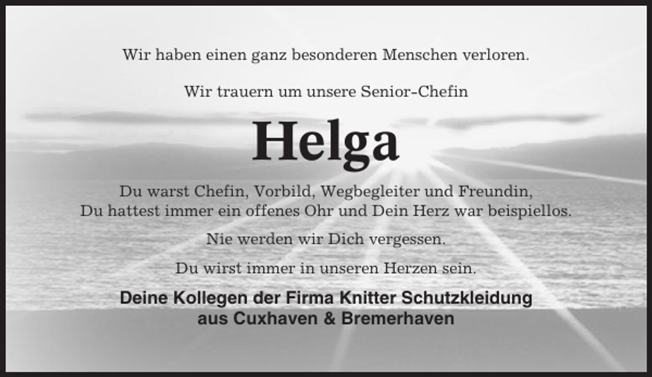 <p>Wir haben einen ganz besonderen Menschen verloren.<br />Wir trauern um unsere Senior-Chefin</p><p>Helga<br />Du warst Chefin, Vorbild, Wegbegleiter und Freundin,<br />Du hattest immer ein offenes Ohr und Dein Herz war beispiellos.<br />Nie werden wir Dich vergessen.<br />Du wirst immer in unseren Herzen sein.</p><p>Deine Kollegen der Firma Knitter Schutzkleidung<br />aus Cuxhaven &amp; Bremerhaven</p>